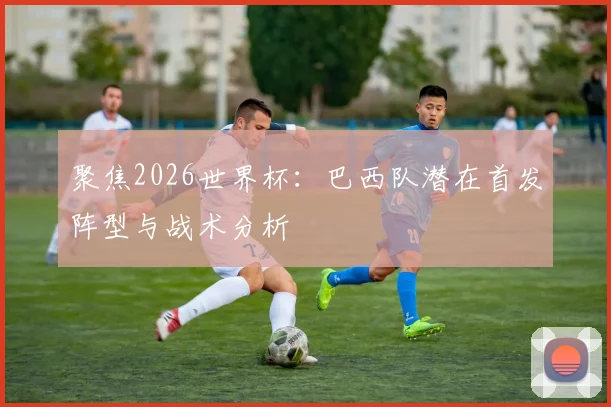 聚焦2026世界杯：巴西队潜在首发阵型与战术分析