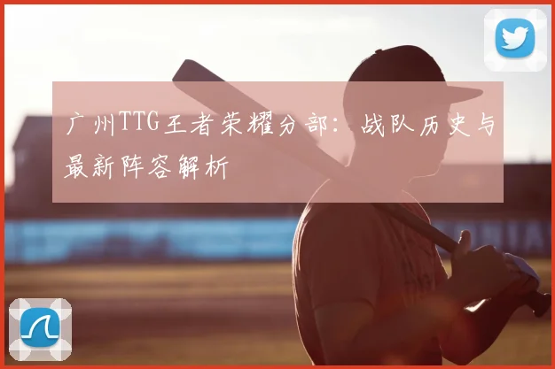 广州TTG王者荣耀分部：战队历史与最新阵容解析