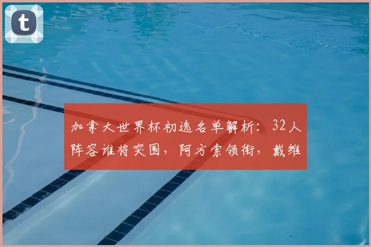 加拿大世界杯初选名单解析：32人阵容谁将突围，阿方索领衔，戴维布坎南入选引关注