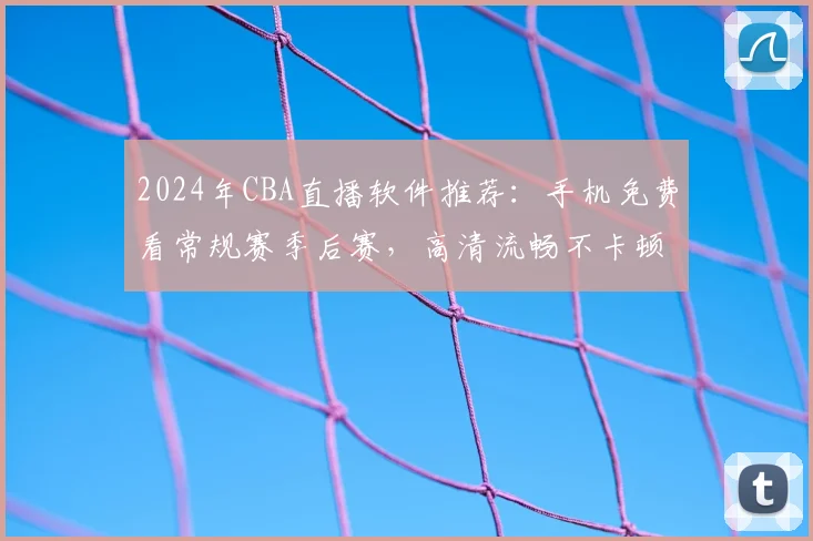 2024年CBA直播软件推荐：手机免费看常规赛季后赛，高清流畅不卡顿