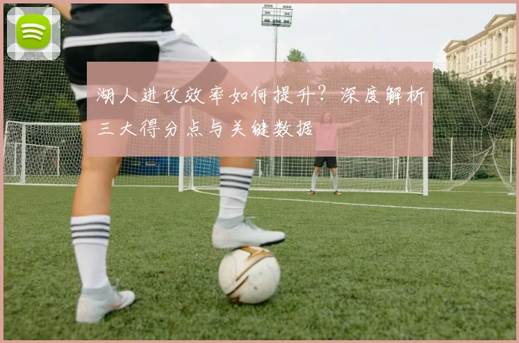 湖人进攻效率如何提升？深度解析三大得分点与关键数据