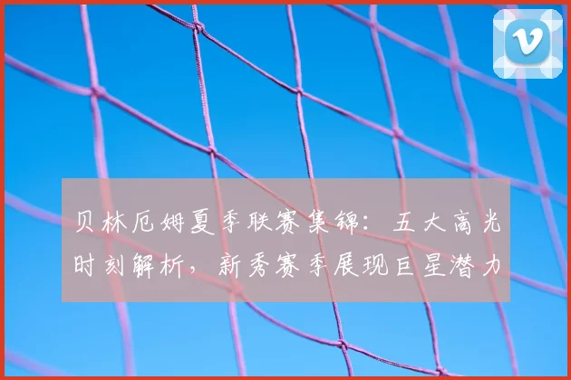 贝林厄姆夏季联赛集锦：五大高光时刻解析，新秀赛季展现巨星潜力