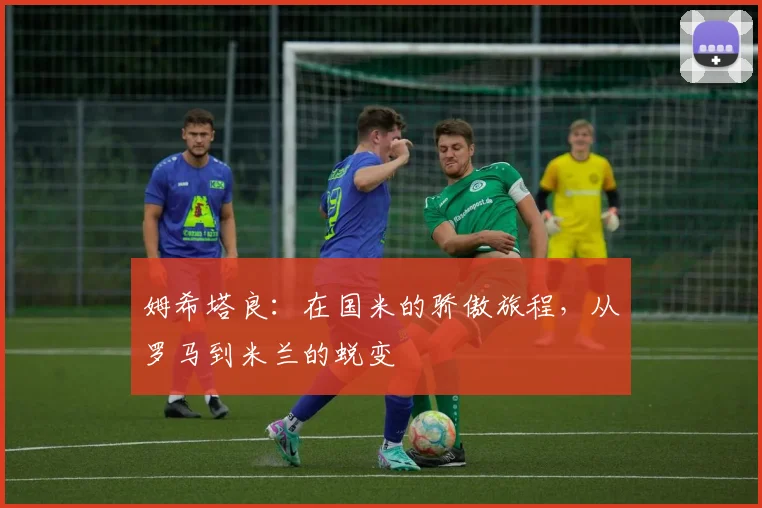 姆希塔良：在国米的骄傲旅程，从罗马到米兰的蜕变