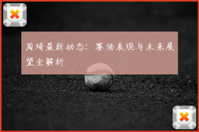 周琦最新动态:赛场表现与未来展望全解析
