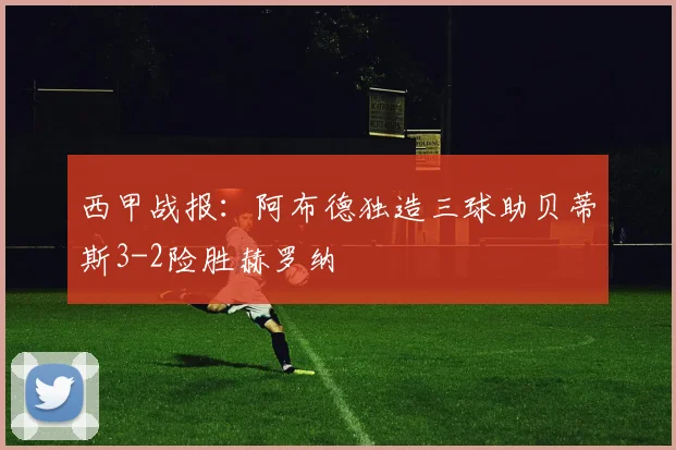 西甲战报：阿布德独造三球助贝蒂斯3-2险胜赫罗纳
