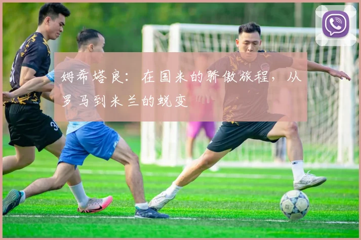 姆希塔良：在国米的骄傲旅程，从罗马到米兰的蜕变